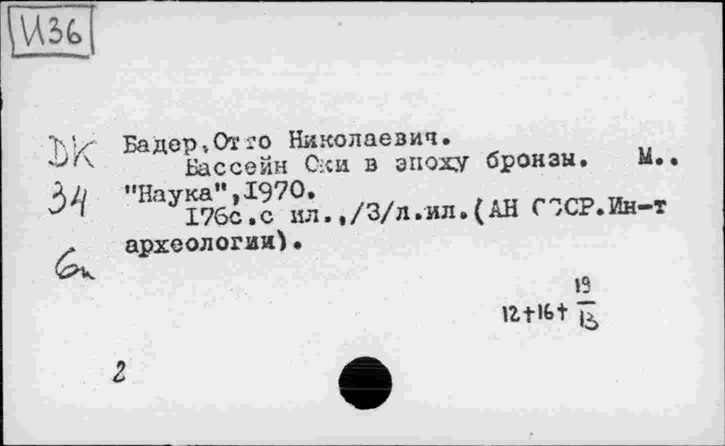 ﻿Бадер»От го Николаевич.
Бассейн Оки в эпоху бронзы. м. "НаУ17б^Ги.п. ,/3/л.ил.(АВ СІСР.Ин-т археологии)•
’2 iztifet ь